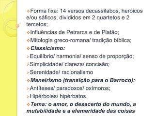 Forma

fixa: 14 versos decassílabos, heróicos
e/ou sáficos, divididos em 2 quartetos e 2
tercetos;
Influências de Petrarca e de Platão;
Mitologia greco-romana/ tradição bíblica;
Classicismo:
Equilíbrio/ harmonia/ senso de proporção;
Simplicidade/ clareza/ concisão;
Serenidade/ racionalismo
Maneirismo (transição para o Barroco):
Antíteses/ paradoxos/ oxímoros;
Hipérboles/ hipérbatos
Tema: o amor, o desacerto do mundo, a
mutabilidade e a efemeridade das coisas

 