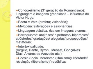 Condoreirismo

(3ª geração do Romantismo):
Linguagem e imagens grandiosas – influência de
Victor Hugo;
Poeta = Vate (profeta; visionário);
Melopéia: aliterações e assonâncias;
Linguagem plástica, rica em imagens e cores;
Barroquismo: antíteses/ hipérbatos/ hipérboles/
apóstrofes/ gradações/ alegorias/ prosopopéias/
metáforas;
Intertextualidade:
(Virgílio, Dante, Byron, Musset, Gonçalves
Dias, Álvares de Azevedo etc.)
Poesia Social: heroísmo (titanismo)/ liberdade/
revolução (liberalismo)/ república;

 