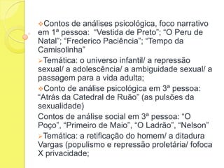 Contos

de análises psicológica, foco narrativo
em 1ª pessoa: “Vestida de Preto”; “O Peru de
Natal”; “Frederico Paciência”; “Tempo da
Camisolinha”
Temática: o universo infantil/ a repressão
sexual/ a adolescência/ a ambiguidade sexual/ a
passagem para a vida adulta;
Conto de análise psicológica em 3ª pessoa:
“Atrás da Catedral de Ruão” (as pulsões da
sexualidade)
Contos de análise social em 3ª pessoa: “O
Poço”, “Primeiro de Maio”, “O Ladrão”, “Nelson”
Temática: a retificação do homem/ a ditadura
Vargas (populismo e repressão proletária/ fofoca
X privacidade;

 