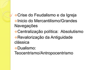 Crise

do Feudalismo e da Igreja
Inicio do Mercantilismo/Grandes
Navegações
Centralização política: Absolutismo
Revalorização da Antiguidade
clássica
Dualismo:
Teocentrismo/Antropocentrismo

 