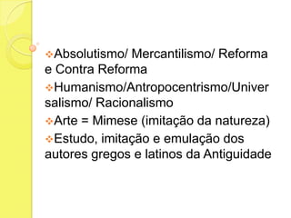 Absolutismo/

Mercantilismo/ Reforma
e Contra Reforma
Humanismo/Antropocentrismo/Univer
salismo/ Racionalismo
Arte = Mimese (imitação da natureza)
Estudo, imitação e emulação dos
autores gregos e latinos da Antiguidade

 