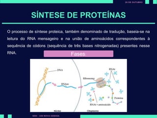 SÍNTESE DE PROTEÍNAS
O processo de síntese proteica, também denominado de tradução, baseia-se na
leitura do RNA mensageiro e na união de aminoácidos correspondentes à
sequência de códons (sequência de três bases nitrogenadas) presentes nesse
RNA. Fases:
 