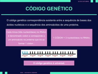 CÓDIGO GENÉTICO
Cada trinca (três nucleotídeos) no RNAm
é denominado códon e corresponde a
um aminoácido na proteína que irá se
formar 1 códon ;
1 CÓDON = 3 nucleotídeos no RNAm.
O código genético correspondência existente entre a sequência de bases dos
ácidos nucleicos e a sequência dos aminoácidos de uma proteína.
O código genético é universal.
 
