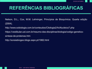 REFERÊNCIAS BIBLIOGRÁFICAS
Nelson, D.L., Cox, M.M. Lehninger, Princípios de Bioquímica. Quarta edição
(2004).
http://www.sobiologia.com.br/conteudos/Citologia2/AcNucleico7.php
https://vestibular.uol.com.br/resumo-das-disciplinas/biologia/codigo-genetico-
sintese-de-proteinas.htm
http://soraiabiogeo.blogs.sapo.pt/1982.html
 