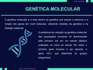 GENÉTICA MOLECULAR
A genética molecular é a área dentro da genética que estuda a estrutura e a
função dos genes em nível molecular, utilizando métodos da genética e da
biologia molecular.
A existência de variação na genética molecular
das populações humanas foi demonstrada
pela primeira vez em um estudo clássico
publicado no início do século XX sobre o
primeiro gene humano a ser descrito, o
gene ABO, que determina os grupos
sanguíneos.
 