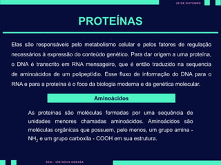 PROTEÍNAS
Elas são responsáveis pelo metabolismo celular e pelos fatores de regulação
necessários à expressão do conteúdo genético. Para dar origem a uma proteína,
o DNA é transcrito em RNA mensageiro, que é então traduzido na sequencia
de aminoácidos de um polipeptídio. Esse fluxo de informação do DNA para o
RNA e para a proteína é o foco da biologia moderna e da genética molecular.
Aminoácidos
As proteínas são moléculas formadas por uma sequência de
unidades menores chamadas aminoácidos. Aminoácidos são
moléculas orgânicas que possuem, pelo menos, um grupo amina -
NH2 e um grupo carboxila - COOH em sua estrutura.
 