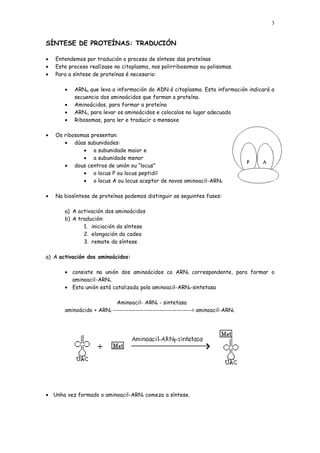 3


SÍNTESE DE PROTEÍNAS: TRADUCIÓN

•   Entendemos por tradución o proceso de síntese das proteínas
•   Este proceso realízase no citoplasma, nos polirribosomas ou polisomas.
•   Para a síntese de proteínas é necesario:

       •   ARNm que leva a información do ADN ó citoplasma. Esta información indicará a
           secuencia dos aminoácidos que forman a proteína.
       •   Aminoácidos, para formar a proteína
       •   ARNt, para levar os aminoácidos e colocalos no lugar adecuado
       •   Ribosomas, para ler e traducir a mensaxe

•   Os ribosomas presentan:
       • dúas subunidades:
              • a subunidade maior e
              • a subunidade menor
       • dous centros de unión ou “locus”
              • o locus P ou locus peptidil
              • o locus A ou locus aceptor de novos aminoacil-ARNt

•   Na biosíntese de proteínas podemos distinguir as seguintes fases:

       a) A activación dos aminoácidos
       b) A tradución:
              1. iniciación da síntese
              2. elongación da cadea
              3. remate da síntese

a) A activación dos aminoácidos:

       • consiste na unión dos aminoácidos co ARNt correspondente, para formar o
         aminoacil-ARNt.
       • Esta unión está catalizada pola aminoacil-ARNt-sintetasa

                           Aminoacil- ARNt - sintetasa
       aminoácido + ARNt ------------------------------------> aminoacil-ARNt




• Unha vez formado o aminoacil-ARNt comeza a síntese.
 