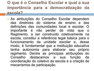 O que é o Conselho Escolar e qual a sua
importância para a democratização da
escola?
 As atribuições do Conselho Escolar dependem
das diretrizes do sistema de ensino e das
definições das comunidades local e escolar. O
importante é não perder de vista que o
Regimento, a ser construído coletivamente na
escola, constitui a referência legal básica para o
funcionamento da unidade escolar e, desse
modo, é fundamental que a instituição educativa
tenha autonomia para elaborar seu próprio
regimento. Dentre as principais atribuições do
Conselho destacamos a sua função de
coordenação do coletivo da escola e a criação de
mecanismos de participação.
 