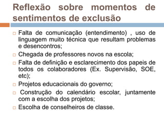 Reflexão sobre momentos de
sentimentos de exclusão
 Falta de comunicação (entendimento) , uso de
linguagem muito técnica que resultam problemas
e desencontros;
 Chegada de professores novos na escola;
 Falta de definição e esclarecimento dos papeis de
todos os colaboradores (Ex. Supervisão, SOE,
etc);
 Projetos educacionais do governo;
 Construção do calendário escolar, juntamente
com a escolha dos projetos;
 Escolha de conselheiros de classe.
 