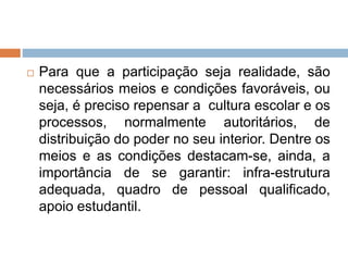  Para que a participação seja realidade, são
necessários meios e condições favoráveis, ou
seja, é preciso repensar a cultura escolar e os
processos, normalmente autoritários, de
distribuição do poder no seu interior. Dentre os
meios e as condições destacam-se, ainda, a
importância de se garantir: infra-estrutura
adequada, quadro de pessoal qualificado,
apoio estudantil.
 