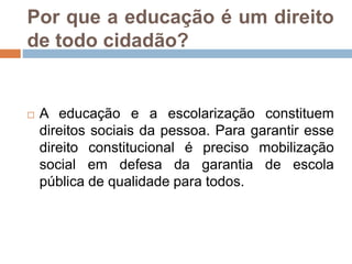 Por que a educação é um direito
de todo cidadão?
 A educação e a escolarização constituem
direitos sociais da pessoa. Para garantir esse
direito constitucional é preciso mobilização
social em defesa da garantia de escola
pública de qualidade para todos.
 