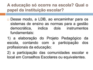 A educação só ocorre na escola? Qual o
papel da instituição escolar?
 Desse modo, a LDB, ao encaminhar para os
sistemas de ensino as normas para a gestão
democrática, indica dois instrumentos
fundamentais:
1) a elaboração do Projeto Pedagógico da
escola, contando com a participação dos
profissionais da educação;
2) a participação das comunidades escolar e
local em Conselhos Escolares ou equivalentes.
 