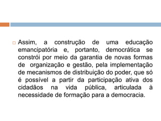  Assim, a construção de uma educação
emancipatória e, portanto, democrática se
constrói por meio da garantia de novas formas
de organização e gestão, pela implementação
de mecanismos de distribuição do poder, que só
é possível a partir da participação ativa dos
cidadãos na vida pública, articulada à
necessidade de formação para a democracia.
 