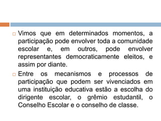  Vimos que em determinados momentos, a
participação pode envolver toda a comunidade
escolar e, em outros, pode envolver
representantes democraticamente eleitos, e
assim por diante.
 Entre os mecanismos e processos de
participação que podem ser vivenciados em
uma instituição educativa estão a escolha do
dirigente escolar, o grêmio estudantil, o
Conselho Escolar e o conselho de classe.
 