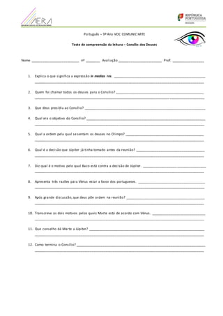 Português – 9º Ano VOC COMUNIC’ARTE
Teste de compreensão da leitura – Consílio dos Deuses
Nome _________________________ nº ________ Avaliação _______________________ Prof. _________________
1. Explica o que significa a expressão in medias res. ________________________________________________
________________________________________________________________________________________
2. Quem foi chamar todos os deuses para o Consílio? ______________________________________________
______________________________________________________________________ __________________
3. Que deus presidiu ao Consílio? _______________________________________________________________
4. Qual era o objetivo do Consílio? ______________________________________________________________
________________________________________________________________________________________
5. Qual a ordem pela qual se sentam os deuses no Olimpo? _________________________________________
________________________________________________________________________________________
6. Qual é a decisão que Júpiter já tinha tomado antes da reunião? ____________________________________
________________________________________________________________________________________
7. Diz qual é o motivo pelo qual Baco está contra a decisão de Júpiter. __________________ _______________
________________________________________________________________________________________
8. Apresenta três razões para Vénus estar a favor dos portugueses. ___________________________________
________________________________________________________________________________________
9. Após grande discussão, que deus põe ordem na reunião? _________________________________________
________________________________________________________________________________________
10. Transcreve os dois motivos pelos quais Marte está de acordo com Vénus. ____________________________
________________________________________________________________________________________
11. Que conselho dá Marte a Júpiter? ____________________________________________________________
________________________________________________________________________________________
12. Como termina o Consílio? ___________________________________________________________________
________________________________________________________________________________________
 