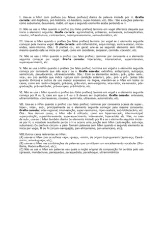 I. Usa-se o hífen com prefixos (ou falsos prefixos) diante de palavra iniciada por H. Grafia
correta: anti-higiênico, pré-histórico, co-herdeiro, super-homem, etc. Obs.: São exceções palavras
como subumano, desumano, inábil, em que o segundo elemento acaba perdendo o H.
II. Não se usa o hífen quando o prefixo (ou falso prefixo) termina em vogal diferente daquela que
inicia o elemento seguinte. Grafia correta: agroindústria, antiaéreo, autoescola, autoexplicativo,
coautor, infraestrutura, contraordem, neoimpressionismo, semiautomático, etc.
III. Usa-se o hífen quando o prefixo (ou falso prefixo) termina por vogal se o elemento seguinte
começar pela mesma vogal. Grafia correta: anti-inflamatório, arqui-inimigo, contra-atacar, micro-
ondas, semi-interno. Obs.: O prefixo co-, em geral, une-se ao segundo elemento sem hífen,
mesmo quando este se inicia por vogal, como em coordenar, cooperar, coirmão, coexistir, etc.
IV. Não se usa o hífen quando o prefixo (ou falso prefixo) terminar por consoante e o elemento
seguinte começar por vogal. Grafia correta: hiperacidez, interestadual, superintensivo,
superaquecimento, etc.
V. Não se usa o hífen quando o prefixo (ou falso prefixo) termina em vogal e o elemento seguinte
começa por consoante que não seja r ou s. Grafia correta: extrafino, anteprojeto, autopeça,
semicírculo, pseudocantor, ultranacionalista. Obs.: Com os elementos recém-, grã-, grão- sem-,
vice-, ex- (no sentido que indica ruptura com condição anterior), pós-, pré- e pró- (estes três
quando tônicos) e outros de uso menos expressivo na língua, mantém-se o hífen em todos os
casos, como em recém-chegado, grã-cruz, grão-vizir, sem-vergonha, vice-reitor, ex-senador, pós-
graduação, pré-vestibular, pró-europeu, pré-história, etc.
VI. Não se usa o hífen quando o prefixo (ou falso prefixo) termina em vogal e o elemento seguinte
começa por R ou S, caso em que o R ou o S devem ser duplicados. Grafia correta: antessala,
ultrarromântico, contrassenso, cosseno, semirreta, ultrassom, autorretrato, etc.
VII. Usa-se o hífen quando o prefixo (ou falso prefixo) terminar por consoante (casos de super-,
hiper-, inter-, sub-, principalmente se o elemento seguinte começar pela mesma consoante.
Grafia correta: inter-regional, inter-relação, super-resistente, hiper-realista, sub-bibliotecário, etc
Obs.: Nos demais casos, o hífen não é utilizado, como em hipermercado, intermunicipal,
superproteção, superinteressante, superaquecimento, interescolar, hiperacidez etc. Mas, no caso
de sub-, usa-se o hífen também diante de elemento iniciado por R e se o elemento seguinte iniciar-
se por H, o vocábulo resultante perde o H e ocorre uma junção sem hífen (sub-região, sub-raça,
subumano) Os prefixos circum- e pan- formam palavras com hífen quando o segundo elemento se
inicia por vogal, M ou N (circum-navegação, pan-africanismo, pan-americano, etc).
VIII.Outros casos referentes ao hífen:
(A) usa-se o hífen com os sufixos –açu, -guaçu, -mirim, de origem tupi-guarani (capim-açu, Ceará-
mirim, amoré-guaçu, etc);
(B) usa-se o hífen nas combinações de palavras que constituem um encadeamento vocabular (Rio-
Bahia, Madeira-Mamoré, etc);
(C) Não se usa o hífen em palavras nas quais a noção original de composição foi perdida pelo uso
(girassol, mandachuva, paraquedas, paraquedista, parachoque, ultrarromântico
 
