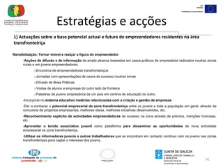 Potenciar a dinamização económica da zona transfronteiriça através de iniciativas empreendedoras que incrementem a densidade empresarial.38Estratégias e acções  1. Actuações sobre a base potencial actual e futura de empreendedores residentes na área transfronteiriçaFomentar o espírito empresarial transfronteiriço e a criação de empresas por jovens residentes2. Actuações no meio socioeconómico para facilitar a implementação de iniciativas empreendedoras