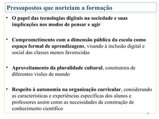 Pressupostos que norteiam a formação
• O papel das tecnologias digitais na sociedade e suas
  implicações nos modos de pensar e agir

• Comprometimento com a dimensão pública da escola como
  espaço formal de aprendizagens, visando à inclusão digital e
  social das classes menos favorecidas

• Aproveitamento da pluralidade cultural, construtora de
  diferentes visões de mundo

• Respeito à autonomia na organização curricular, considerando
  as características e experiências específicas dos alunos e
  professores assim como as necessidades de construção de
  conhecimento científico
                                                                 10
 
