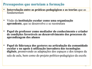 Pressupostos que norteiam a formação
• Interrelação entre as práticas pedagógicas e as teorias que as
  fundamentam

• Visão da instituição escolar como uma organização
  aprendente, que se desenvolve e se reestrutura

• Papel do professor como mediador do conhecimento e criador
  de condições favoráveis ao desenvolvimento dos processos de
  aprendizagem dos alunos

• Papel de liderança dos gestores na articulação da comunidade
  escolar e no apoio à utilização inovadora das tecnologias
  digitais, promovendo as adaptações dos espaços e dos tempos da
  sala de aula, bem como do projeto político-pedagógico da escola


                                                               11
 