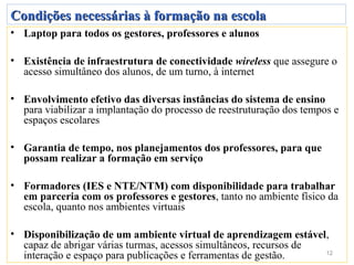 Condições necessárias à formação na escola
• Laptop para todos os gestores, professores e alunos

• Existência de infraestrutura de conectividade wireless que assegure o
  acesso simultâneo dos alunos, de um turno, à internet

• Envolvimento efetivo das diversas instâncias do sistema de ensino
  para viabilizar a implantação do processo de reestruturação dos tempos e
  espaços escolares

• Garantia de tempo, nos planejamentos dos professores, para que
  possam realizar a formação em serviço

• Formadores (IES e NTE/NTM) com disponibilidade para trabalhar
  em parceria com os professores e gestores, tanto no ambiente físico da
  escola, quanto nos ambientes virtuais

• Disponibilização de um ambiente virtual de aprendizagem estável,
  capaz de abrigar várias turmas, acessos simultâneos, recursos de
  interação e espaço para publicações e ferramentas de gestão.     12
 