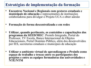 Estratégias de implementação da formação
• Encontros Nacional e Regionais com gestores estaduais e
  municipais de educação e representantes de instituições
  colaboradoras para divulgar o Projeto UCA e obter adesão

• Formação de forma descentralizada e em redes

• Utilizar, quando pertinente, os conteúdos e capacitações dos
  programas da SEED/MEC: Proinfo Integrado, Portal do
  Professor, TV Escola, Banco Internacional de Objetos
  Educacionais, Portal Domínio Público, além dos desenvolvidos
  por IES, secretarias estaduais e municipais de educação

• Utilizar o ambiente virtual de aprendizagem e-Proinfo como
  espaço de trabalho e trocas entre os participantes dos
  projetos e entre as equipes formadoras das universidades e
  NTE/NTM
                                                             13
 