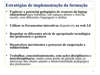 Estratégias de implementação da formação
• Explorar o potencial pedagógico de recursos do laptop
  educacional para trabalhar, em espaços dentro e fora da
  escola, com diferentes linguagens e mídias

• Utilizar as ferramentas interativas disponíveis na web 2.0

• Respeitar os diferentes níveis de apropriação tecnológica
  dos professores e gestores

• Desenvolver movimentos e processos de cooperação e
  solidariedade

• Trabalhar, concomitantemente, com ações disciplinares e
  interdisciplinares, tendo como ponto de partida tanto os
  interesses dos alunos quanto a intencionalidade pedagógica
  dos professores

                                                               14
 