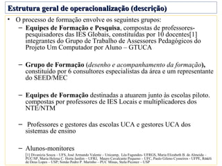 Estrutura geral de operacionalização (descrição)
• O processo de formação envolve os seguintes grupos:
   – Equipes de Formação e Pesquisa, compostas de professores-
     pesquisadores das IES Globais, constituídas por 10 docentes[1]
     integrantes do Grupo de Trabalho de Assessores Pedagógicos do
     Projeto Um Computador por Aluno – GTUCA

   – Grupo de Formação (desenho e acompanhamento da formação),
     constituído por 6 consultores especialistas da área e um representante
     do SEED/MEC

   – Equipes de Formação destinadas a atuarem junto às escolas piloto.
     compostas por professores de IES Locais e multiplicadores dos
     NTE/NTM

   – Professores e gestores das escolas UCA e gestores UCA dos
     sistemas de ensino

   – Alunos-monitores
      [1] Divanizia Souza – UFS, José Armando Valente – Unicamp, Léa Fagundes- UFRGS, Maria Elizabeth B. de Almeida –
      PUC/SP, Maria Helena C. Horta Jardim – UFRJ, Mauro Cavalcante Pequeno – UFC, Paulo Gileno Cysneiros - UFPE, Roseli
                                                                                                                   15
      de Deus Lopes – USP; Simão Pedro P. Marinho – PUC Minas, Stela Piconez – USP
 