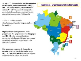 As nove (9) equipes de formação e pesquisa
(IES-Globais) envolverão vinte e sete (27)    Estrutura organizacional da formação
IES Locais que atuarão, em colaboração
com os NTE/NTM, de modo a implantar a
proposta de formação para o uso do laptop
educacional em trezentas (300) escolas


Todos os Estados estarão,
simultaneamente, cobertos por equipes de
formadores


O processo de formação inicia com a
preparação dos grupos das nove (9) equipes
das IES Globais, compartilhando os
pressupostos do Projeto UCA e a proposta de
apropriação tecnológica e pedagógica do
laptop educacional


Em seguida, o processo de formação se
estende para o grupo de formadores das
IES Locais e NTE/NTM que estarão ligados
diretamente com a ação nas escolas
                                                                              20
 