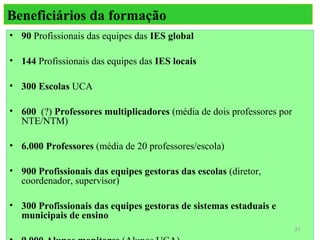 Beneficiários da formação
• 90 Profissionais das equipes das IES global

• 144 Profissionais das equipes das IES locais

• 300 Escolas UCA

• 600 (?) Professores multiplicadores (média de dois professores por
  NTE/NTM)

• 6.000 Professores (média de 20 professores/escola)

• 900 Profissionais das equipes gestoras das escolas (diretor,
  coordenador, supervisor)

• 300 Profissionais das equipes gestoras de sistemas estaduais e
  municipais de ensino
                                                                       21
 