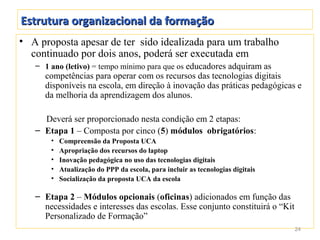 Estrutura organizacional da formação
• A proposta apesar de ter sido idealizada para um trabalho
  continuado por dois anos, poderá ser executada em
   – 1 ano (letivo) = tempo mínimo para que os educadores adquiram as
     competências para operar com os recursos das tecnologias digitais
     disponíveis na escola, em direção à inovação das práticas pedagógicas e
     da melhoria da aprendizagem dos alunos.

     Deverá ser proporcionado nesta condição em 2 etapas:
   – Etapa 1 – Composta por cinco (5) módulos obrigatórios:
       •   Compreensão da Proposta UCA
       •   Apropriação dos recursos do laptop
       •   Inovação pedagógica no uso das tecnologias digitais
       •   Atualização do PPP da escola, para incluir as tecnologias digitais
       •   Socialização da proposta UCA da escola

   – Etapa 2 – Módulos opcionais (oficinas) adicionados em função das
     necessidades e interesses das escolas. Esse conjunto constituirá o “Kit
     Personalizado de Formação”
                                                                                24
 