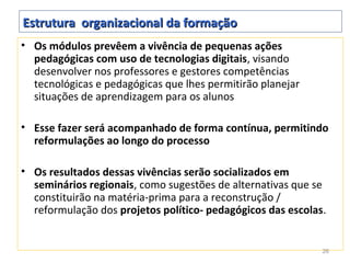 Estrutura organizacional da formação
• Os módulos prevêem a vivência de pequenas ações
  pedagógicas com uso de tecnologias digitais, visando
  desenvolver nos professores e gestores competências
  tecnológicas e pedagógicas que lhes permitirão planejar
  situações de aprendizagem para os alunos

• Esse fazer será acompanhado de forma contínua, permitindo
  reformulações ao longo do processo

• Os resultados dessas vivências serão socializados em
  seminários regionais, como sugestões de alternativas que se
  constituirão na matéria-prima para a reconstrução /
  reformulação dos projetos político- pedagógicos das escolas.


                                                             26
 