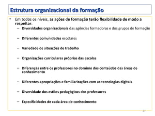 Estrutura organizacional da formação
•   Em todos os níveis, as ações de formação terão flexibilidade de modo a
    respeitar:
     – Diversidades organizacionais das agências formadoras e dos grupos de formação

     – Diferentes comunidades escolares

     – Variedade de situações de trabalho

     – Organizações curriculares próprias das escolas

     – Diferenças entre os professores no domínio dos conteúdos das áreas de
       conhecimento

     – Diferentes apropriações e familiarizações com as tecnologias digitais

     – Diversidade dos estilos pedagógicos dos professores

     – Especificidades de cada área de conhecimento

                                                                               27
 