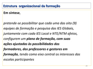 Estrutura organizacional da formação
Em síntese,

pretende-se possibilitar que cada uma das oito (9)
equipes de formação e pesquisa das IES Globais,
juntamente com cada IES Local e NTE/NTM afetos,
configurem um plano de formação, com suas
ações ajustadas às possibilidades dos
formadores, dos professores e gestores em
formação, tendo como eixo central os interesses das
escolas participantes
                                                      28
 