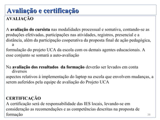 Avaliação e certificação
AVALIAÇÃO

A avaliação do cursista nas modalidades processual e somativa, contando-se as
produções efetivadas, participações nas atividades, registros, presencial e a
distância, além da participação cooperativa da proposta final de ação pedagógica,
    a
formulação do projeto UCA da escola com os demais agentes educacionais. A
esse conjunto se somará a auto-avaliação

Na avaliação dos resultados da formação deverão ser levados em conta
   diversos
aspectos relativos à implementação do laptop na escola que envolvem mudanças, a
serem auferidos pela equipe de avaliação do Projeto UCA


CERTIFICAÇÃO
A certificação será de responsabilidade das IES locais, levando-se em
consideração as recomendações e as competências descritas na proposta de
formação                                                                       38
 