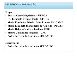DESENHO DA FORMAÇÃO


Grupo
• Beatriz Corso Magdalena – UFRGS
• Iris Elisabeth Tempel Costa - UFRGS
• Maria Elisabette Brisola Brito Prado - UNICAMP
• Maria Elizabeth Bianconcini de Almeida - PUC/SP
• Maria Helena Cautiero Jardim - UFRJ
• Mauro Cavalcante Pequeno – UFC
• Pedro Ferreira de Andrade - SEED/MEC

Coordenação
• Pedro Ferreira de Andrade - SEED/MEC


                                                    4
 