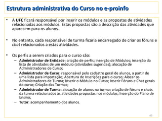 Estrutura administrativa do Curso no e-proinfo
•   A UFC ficará responsável por inserir os módulos e as propostas de atividades
    relacionadas aos módulos. Estas propostas são a descrição das atividades que
    aparecem para os alunos.

•   No entanto, cada responsável de turma ficaria encarregado de criar os fóruns e
    chat relacionados a estas atividades.

•   Os perfis a serem criados para o curso são:
     – Administrador de Entidade: criação de perfis; inserção de Módulos; inserção da
       lista de atividades de um módulo (atividades sugeridas); alocação de
       Administradores de Curso;
     – Administrador de Curso: responsável pelo cadastro geral de alunos, a partir de
       uma lista para importação; Abertura de Inscrições para o curso; Alocar os
       Administradores de Turma; Inserir o Módulo no Curso; Inserir Fóruns e Chat gerais
       do curso; Criação das Turmas;
     – Administrador de Turma: alocação de alunos na turma; criação de fóruns e chats
       da turma relacionados às atividades propostas nos módulos; Inserção do Plano de
       Ensino;
     – Tutor: acompanhamento dos alunos.


                                                                                    40
 