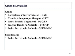 Grupo de Avaliação

Grupo
• Bartholomeu Torres Tróccoli – UnB
• Cláudio Albuquerque Marques - UFC
• Isabel Franchi Cappelletti – PUC/SP
• Wagner Bandeira Andriola - UFC/SP
• Pedro Ferreira de Andrade - SEED/MEC

Coordenação
• Pedro Ferreira de Andrade - SEED/MEC




                                         44
 