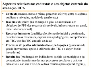 Aspectos relativos aos contextos e aos objetos centrais da
avaliação UCA
• Contexto (macro, meso e micro, parcerias efetivas entre as esferas
  públicas e privadas, modelo de gestão etc.)
• Insumos utilizados (na execução e grau de adequação aos
  objetivos do PPP dos recursos disponíveis, infraestrutura em geral,
  material educacional)
• Recursos humanos (qualificação, formação inicial e continuada,
  características marcantes, experiências pedagógicas, competências
  em TIC, uso das TIC em sala de aula)
• Processos de gestão administrativa e pedagógica (processos de
  gestão inovadores, apoio à utilização das TIC e a experiências
  inovadoras)
• Resultados (mudanças em indicadores sociais do município e da
  comunidade, transformações nos processos escolares e práticas
  educativas, uso das TIC e de outros recursos para aprendizagem)48
 