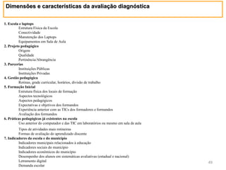 Dimensões e características da avaliação diagnóstica

1. Escola e laptops
          Estrutura Física da Escola
          Conectividade
          Manutenção dos Laptops
          Equipamentos em Sala de Aula
2. Projeto pedagógico
          Origem
          Qualidade
          Pertinência/Abrangência
3. Parcerias
          Instituições Públicas
          Instituições Privadas
4. Gestão pedagógica
          Rotinas, grade curricular, horários, divisão de trabalho
5. Formação Inicial
          Estrutura física dos locais de formação
          Aspectos tecnológicos
          Aspectos pedagógicos
          Expectativas e objetivos dos formandos
          Experiência anterior com as TICs dos formadores e formandos
          Avaliação dos formandos
6. Práticas pedagógicas já existentes na escola
          Uso anterior do computador e das TIC em laboratórios ou mesmo em sala de aula
         Tipos de atividades mais rotineiras
         Formas de avaliação do aprendizado discente
7. Indicadores da escola e do município
         Indicadores municipais relacionados à educação
         Indicadores sociais do município
         Indicadores econômicos do município
         Desempenho dos alunos em sistemáticas avaliativas (estadual e nacional)
         Letramento digital                                                               49
         Demanda escolar
 
