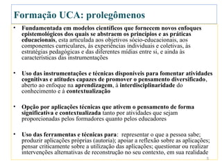 Formação UCA: prolegômenos
•   Fundamentada em modelos científicos que fornecem novos enfoques
    epistemológicos dos quais se abstraem os princípios e as práticas
    educacionais, esta articulada aos objetivos sócio-educacionais, aos
    componentes curriculares, às experiências individuais e coletivas, às
    estratégias pedagógicas e das diferentes mídias entre si, e ainda às
    características das instrumentações

•   Uso das instrumentações e técnicas disponíveis para fomentar atividades
    cognitivas e atitudes capazes de promover o pensamento diversificado,
    aberto ao enfoque na aprendizagem, à interdisciplinaridade do
    conhecimento e à contextualização

•   Opção por aplicações técnicas que ativem o pensamento de forma
    significativa e contextualizada tanto por atividades que sejam
    proporcionadas pelos formadores quanto pelos educadores

•   Uso das ferramentas e técnicas para: representar o que a pessoa sabe;
    produzir aplicações próprias (autoria); apoiar a reflexão sobre as aplicações;
    pensar criticamente sobre a utilização das aplicações; questionar ou realizar
    intervenções alternativas de reconstrução no seu contexto, em sua realidade
                                                                                5
 