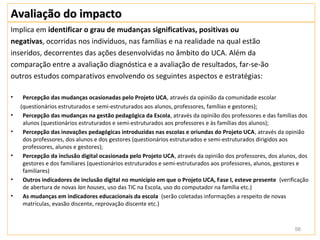 Avaliação do impacto
Implica em identificar o grau de mudanças significativas, positivas ou
negativas, ocorridas nos indivíduos, nas famílias e na realidade na qual estão
inseridos, decorrentes das ações desenvolvidas no âmbito do UCA. Além da
comparação entre a avaliação diagnóstica e a avaliação de resultados, far-se-ão
outros estudos comparativos envolvendo os seguintes aspectos e estratégias:

•    Percepção das mudanças ocasionadas pelo Projeto UCA, através da opinião da comunidade escolar
    (questionários estruturados e semi-estruturados aos alunos, professores, famílias e gestores);
•    Percepção das mudanças na gestão pedagógica da Escola, através da opinião dos professores e das famílias dos
     alunos (questionários estruturados e semi-estruturados aos professores e às famílias dos alunos);
•    Percepção das inovações pedagógicas introduzidas nas escolas e oriundas do Projeto UCA, através da opinião
     dos professores, dos alunos e dos gestores (questionários estruturados e semi-estruturados dirigidos aos
     professores, alunos e gestores);
•    Percepção da inclusão digital ocasionada pelo Projeto UCA, através da opinião dos professores, dos alunos, dos
     gestores e dos familiares (questionários estruturados e semi-estruturados aos professores, alunos, gestores e
     familiares)
•    Outros indicadores de inclusão digital no município em que o Projeto UCA, Fase I, esteve presente (verificação
     de abertura de novas lan houses, uso das TIC na Escola, uso do computador na família etc.)
•    As mudanças em indicadores educacionais da escola (serão coletadas informações a respeito de novas
     matrículas, evasão discente, reprovação discente etc.)



                                                                                                             56
 