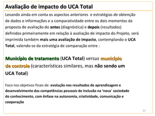 Avaliação de impacto do UCA Total
Levando ainda em conta os aspectos anteriores e estratégias de obtenção
de dados e informações e a comparatividade entre os dois momentos da
proposta de avaliação do antes (diagnóstica) e depois (resultados)
definidos primeiramente em relação à avaliação de impacto do Projeto, será
imprimida também mais uma avaliação de impacto, contemplando o UCA
Total, valendo-se da estratégia de comparação entre :


Município de tratamento (UCA Total) versus município
de controle (características similares, mas não sendo um
UCA Total)

Foco nos objetivos finais de: evolução nos resultados de aprendizagem e
desenvolvimento das competências pessoais de inclusão na ‘nova` sociedade
do conhecimento, com ênfase na autonomia, criatividade, comunicação e
cooperação

                                                                             57
 