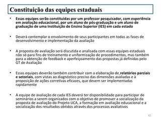 Constituição das equipes estaduais
•   Essas equipes serão constituídas por um professor pesquisador, com experiência
    em avaliação educacional, por um aluno de pós-graduação e um aluno de
    graduação de uma Instituição de Ensino Superior (IES) em cada estado

•   Deverá contemplar o envolvimento de seus participantes em todas as fases de
    desenvolvimento e implementação da avaliação

•   A proposta de avaliação será discutida e analisada com essas equipes estaduais
    não só para fins de treinamento e uniformização de procedimentos, mas também
    para a obtenção de feedback e aperfeiçoamento das propostas já definidas pelo
    GT de Avaliação

•   Essas equipes deverão também contribuir com a elaboração de relatórios parciais
    e setoriais, com vistas ao diagnóstico preciso das dimensões avaliadas e à
    proposição de ações corretivas eficazes, que devem ser implementadas
    rapidamente

•   A equipe de avaliação de cada IES deverá ter disponibilidade para participar de
    seminários a serem organizados com o objetivo de promover a socialização da
    proposta de avaliação do Projeto UCA, a formação em avaliação educacional e a
    socialização dos resultados obtidos através dos processos avaliativos

                                                                                      61
 