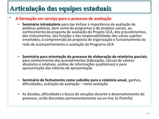 Articulação das equipes estaduais
•   A formação em serviço para o processo de avaliação
     – Seminário introdutório para dar ênfase à importância da avaliação de
       políticas públicas, bem como de programas e de projetos sociais, ao
       conhecimento da proposta de avaliação do Projeto UCA, dos procedimentos,
       dos instrumentos, das funções e das responsabilidades dos vários sujeitos
       envolvidos; à compreensão da proposta de organização e funcionamento da
       rede de acompanhamento e avaliação do Programa UCA


     – Seminário para orientação do processo de elaboração de relatórios parciais,
       para conhecimento dos procedimentos (tabulação, cálculo de valores
       absolutos e relativos, análise de informações qualitativas) e para
       apresentação dos roteiros de apresentação

     – Seminário de fechamento como subsídio para o relatório anual, ganhos,
       dificuldades, avaliação da avaliação – meta-avaliação

     – As dúvidas, dificuldades e busca de soluções durante o desenvolvimento do
       processo, serão discutidas permanentemente via on-line (e-ProInfo)


                                                                                   62
 