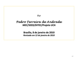 Por

Pedro Ferreira de Andrade
   MEC/SEED/DITEC/Projeto UCA

    Brasília, 8 de janeiro de 2010
    Revisada em 12 de janeiro de 2010




                                        67
 