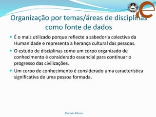Organização por temas/áreas de disciplinas
como fonte de dados
Florbela Ribeiro
 É o mais utilizado porque reflecte a sabedoria colectiva da
Humanidade e representa a herança cultural das pessoas.
 O estudo de disciplinas como um corpo organizado de
conhecimento é considerado essencial para continuar o
progresso das civilizações.
 Um corpo de conhecimento é considerado uma característica
significativa de uma pessoa formada.
 