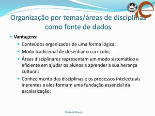 Organização por temas/áreas de disciplinas
como fonte de dados
Florbela Ribeiro
 Vantagens:
 Conteúdos organizados de uma forma lógica;
 Modo tradicional de desenhar o currículo;
 Áreas disciplinares representam um modo sistemático e
eficiente em ajudar os alunos a aprender a sua herança
cultural;
 Conhecimento das disciplinas e os processos intelectuais
inerentes a eles formam uma fundação essencial da
escolarização;
 