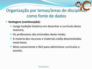 Organização por temas/áreas de disciplinas
como fonte de dados
Florbela Ribeiro
 Vantagens (continuação):
 Longa tradição histórica em desenhar o currículo desta
maneira;
 Os professores são ensinados deste modo;
 A maioria dos recursos e materiais estão desenvolvidos
nesta base;
 Meio conveniente e fácil para administrar currículos e
escolas.
 