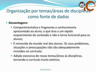 Organização por temas/áreas de disciplinas
como fonte de dados
Florbela Ribeiro
 Desvantagens:
 Compartimentaliza e fragmenta o conhecimento
apresentado ao aluno, o que leva a um rápido
esquecimento do conteúdo e não o torna funcional para os
alunos;
 É removido do mundo real dos alunos. Os seus problemas,
situações e preocupações não são adequadamente
incluídos no currículo;
 Adição excessiva de novas temas/áreas às disciplinas,
tornando o currículo muito extenso.
 