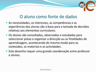 O aluno como fonte de dados
Florbela Ribeiro
 As necessidades, os interesses, as competências e as
experiências dos alunos são a base para a tomada de decisões
relativas aos elementos curriculares.
 Os alunos são consultados, observados e estudados para
seleccionar pistas e organizar a direcção ou as finalidades de
aprendizagem, acontecendo do mesmo modo para os
conteúdos, os materiais e as actividades.
 Este desenho requer uma grande coordenação entre professor
e alunos.
 